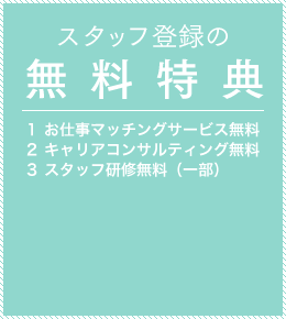 スタッフ登録の無料特典 1.お仕事マッチングサービス無料 2.キャリアコンサルティング無料 3.スタッフ研修無料（一部）